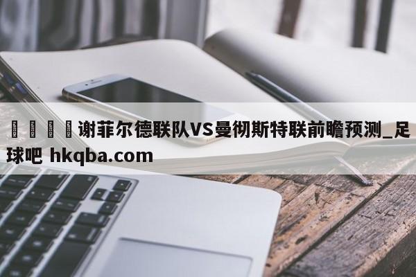 🍢谢菲尔德联队VS曼彻斯特联前瞻预测_足球吧 hkqba.com