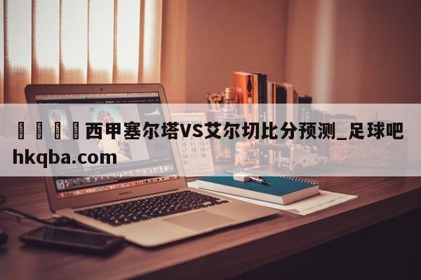 🍢西甲塞尔塔VS艾尔切比分预测_足球吧 hkqba.com