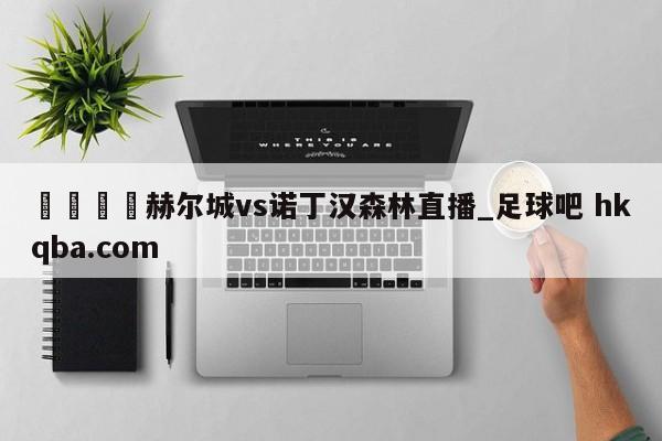 🍢赫尔城vs诺丁汉森林直播_足球吧 hkqba.com