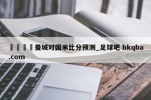 🍢曼城对国米比分预测_足球吧 hkqba.com