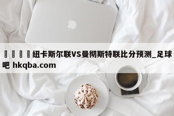 🍢纽卡斯尔联VS曼彻斯特联比分预测_足球吧 hkqba.com