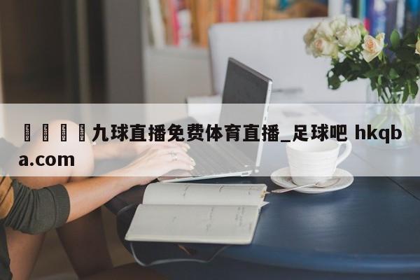 🍢九球直播免费体育直播_足球吧 hkqba.com