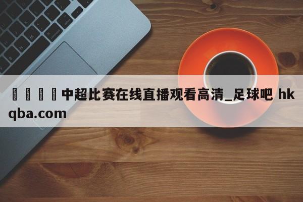 🍢中超比赛在线直播观看高清_足球吧 hkqba.com
