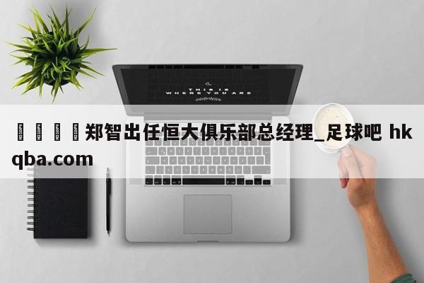 🍢郑智出任恒大俱乐部总经理_足球吧 hkqba.com