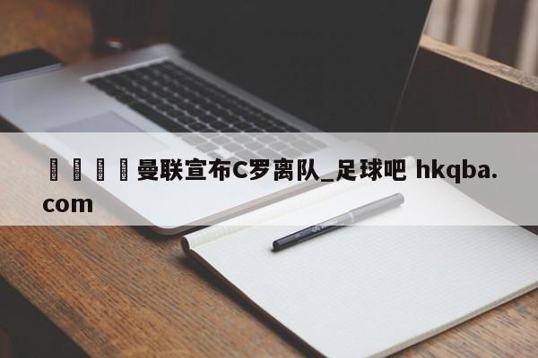 🍢曼联宣布C罗离队_足球吧 hkqba.com