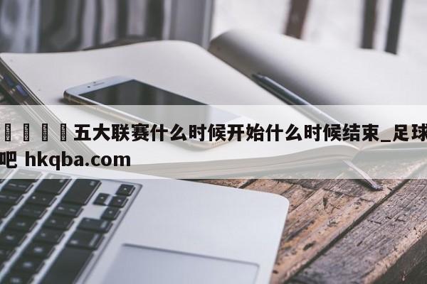 🍢五大联赛什么时候开始什么时候结束_足球吧 hkqba.com