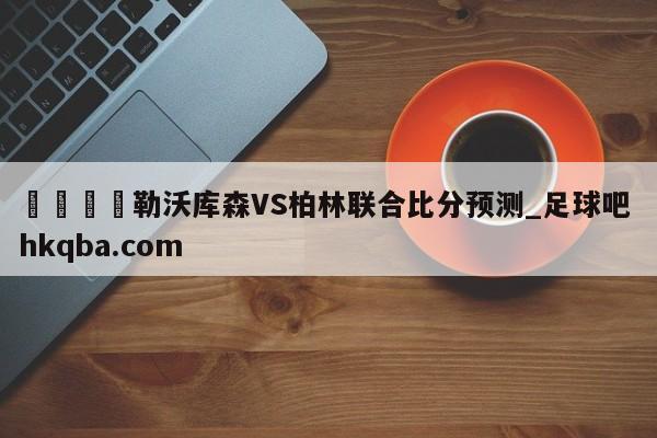 🍢勒沃库森VS柏林联合比分预测_足球吧 hkqba.com