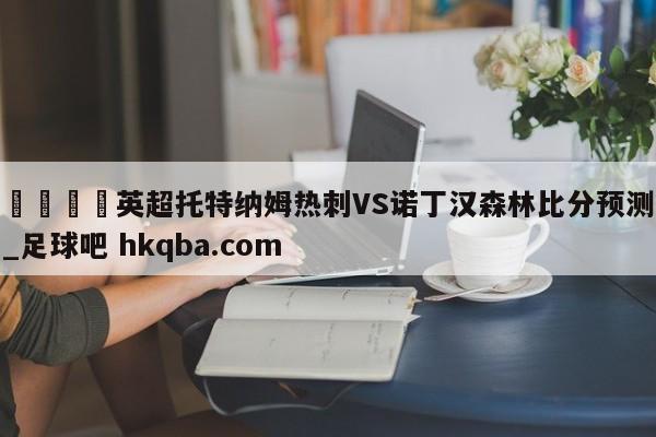 🍢英超托特纳姆热刺VS诺丁汉森林比分预测_足球吧 hkqba.com