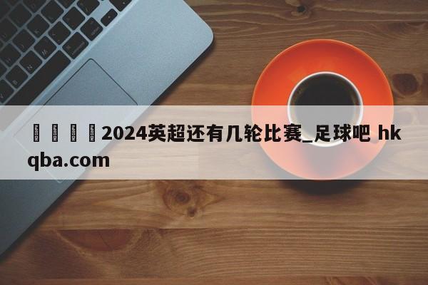 🍢2024英超还有几轮比赛_足球吧 hkqba.com