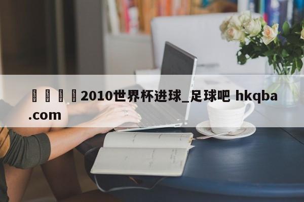 🍢2010世界杯进球_足球吧 hkqba.com