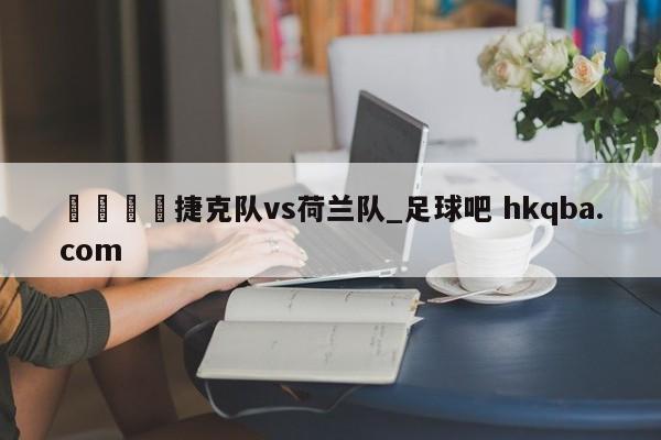 🍢捷克队vs荷兰队_足球吧 hkqba.com