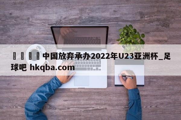 🍢中国放弃承办2022年U23亚洲杯_足球吧 hkqba.com