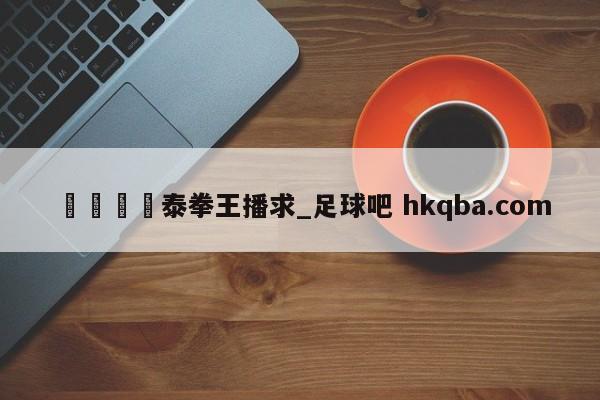 🍢泰拳王播求_足球吧 hkqba.com