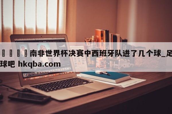 🍢南非世界杯决赛中西班牙队进了几个球_足球吧 hkqba.com