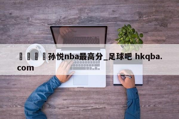 🍢孙悦nba最高分_足球吧 hkqba.com