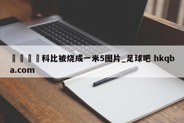 🍢科比被烧成一米5图片_足球吧 hkqba.com