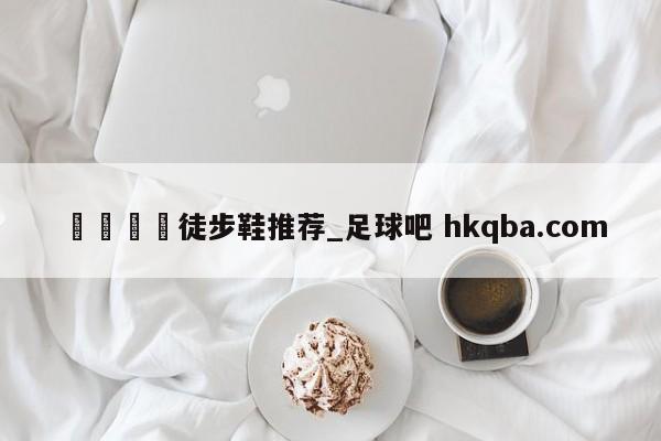 🍢徒步鞋推荐_足球吧 hkqba.com