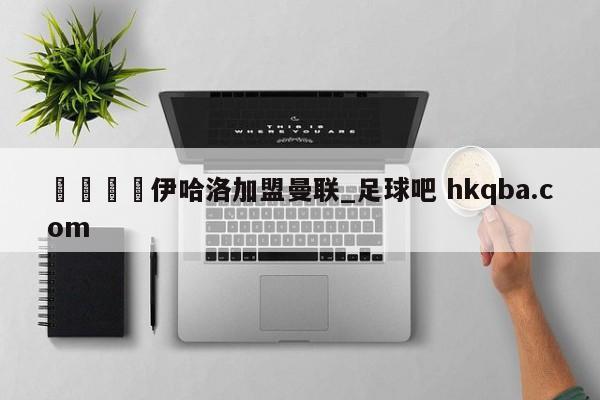 🍢伊哈洛加盟曼联_足球吧 hkqba.com