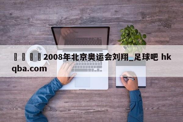 🍢2008年北京奥运会刘翔_足球吧 hkqba.com