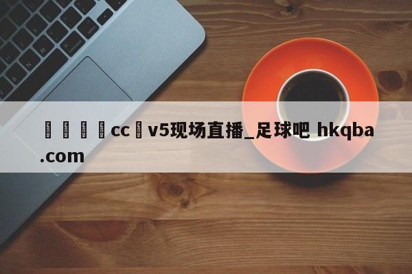 🍢cc丅v5现场直播_足球吧 hkqba.com