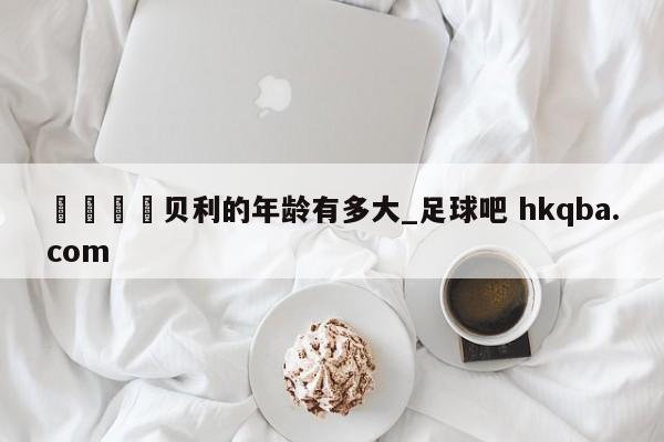 🍢贝利的年龄有多大_足球吧 hkqba.com
