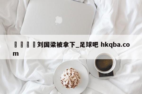 🍢刘国梁被拿下_足球吧 hkqba.com