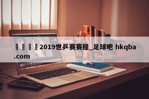 🍢2019世乒赛赛程_足球吧 hkqba.com