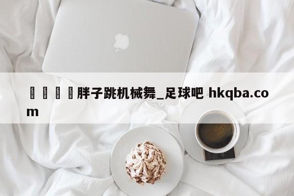 🍢胖子跳机械舞_足球吧 hkqba.com