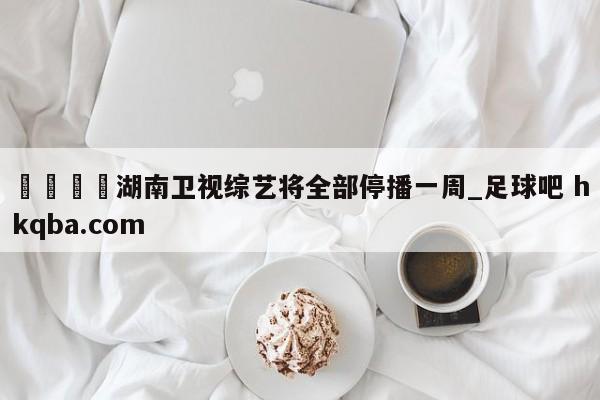 🍢湖南卫视综艺将全部停播一周_足球吧 hkqba.com