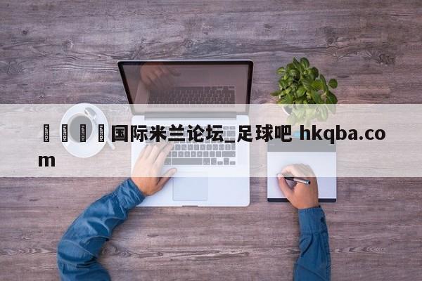 🍢国际米兰论坛_足球吧 hkqba.com