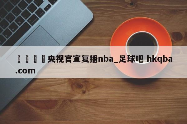🍢央视官宣复播nba_足球吧 hkqba.com