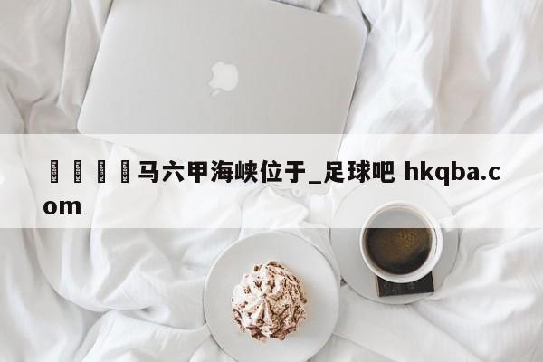 🍢马六甲海峡位于_足球吧 hkqba.com