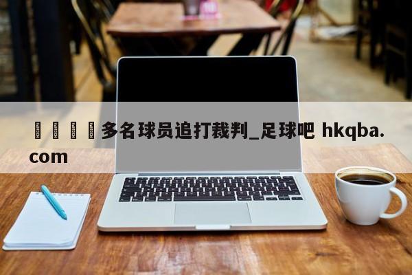 🍢多名球员追打裁判_足球吧 hkqba.com