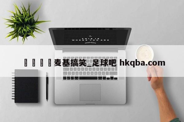 🍢麦基搞笑_足球吧 hkqba.com